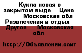 Кукла новая в закрытом выде  › Цена ­ 5 000 - Московская обл. Развлечения и отдых » Другое   . Московская обл.